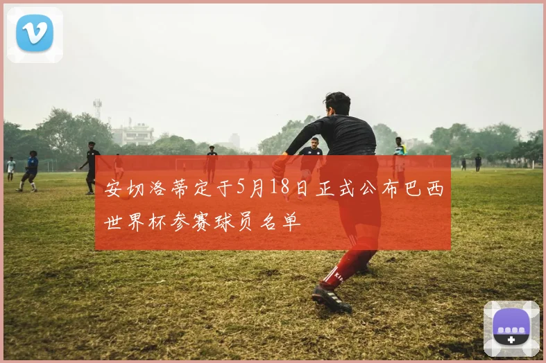 安切洛蒂定于5月18日正式公布巴西世界杯参赛球员名单