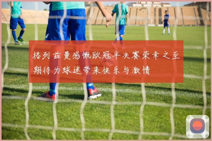 格列兹曼感慨欧冠半决赛荣幸之至期待为球迷带来快乐与激情