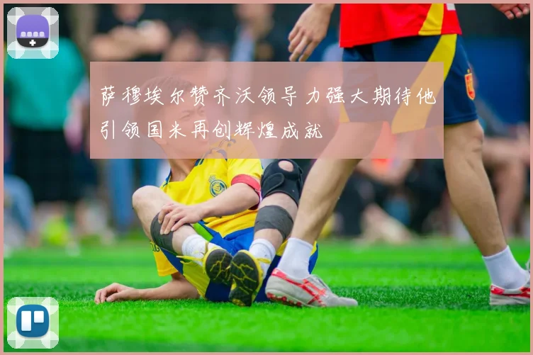 萨穆埃尔赞齐沃领导力强大期待他引领国米再创辉煌成就