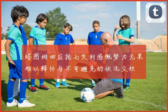 塔图姆回应抢七失利感慨努力无果难以释怀与不可避免的状况交织