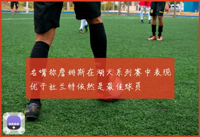 名嘴称詹姆斯在湖火系列赛中表现优于杜兰特依然是最佳球员