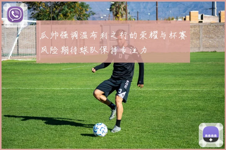 瓜帅强调温布利之行的荣耀与杯赛风险期待球队保持专注力
