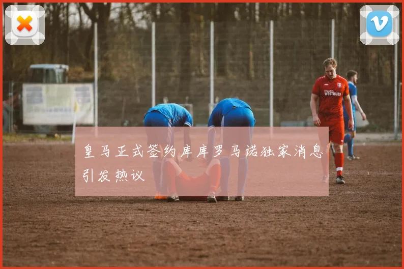 皇马正式签约库库罗马诺独家消息引发热议