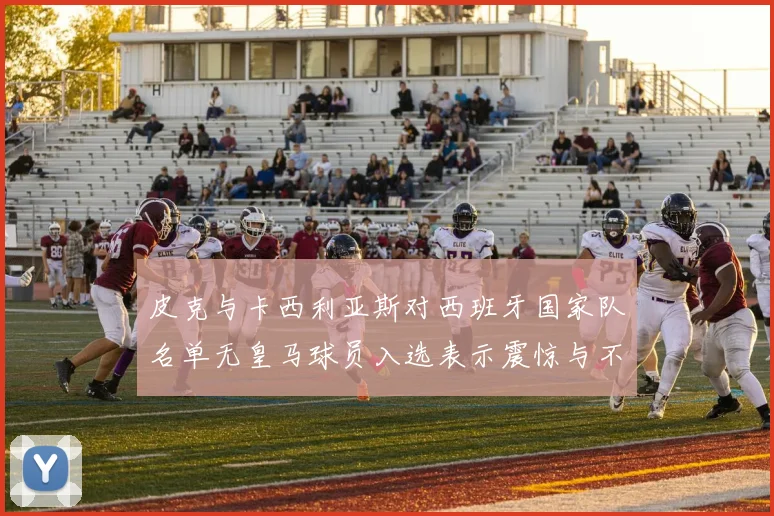 皮克与卡西利亚斯对西班牙国家队名单无皇马球员入选表示震惊与不解