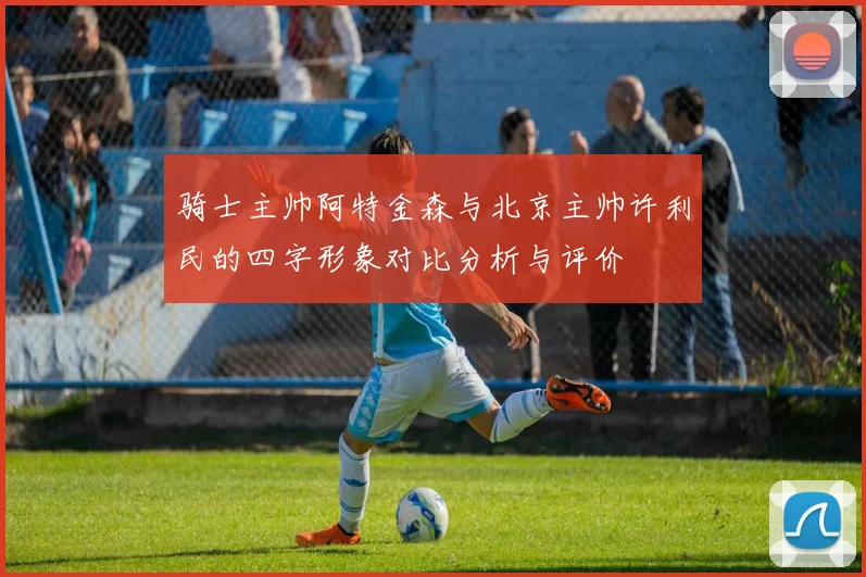 骑士主帅阿特金森与北京主帅许利民的四字形象对比分析与评价