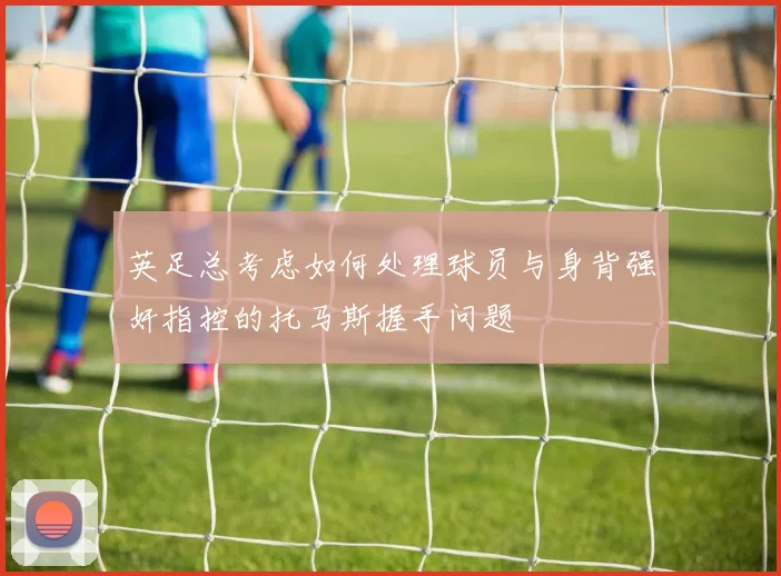 英足总考虑如何处理球员与身背强奸指控的托马斯握手问题