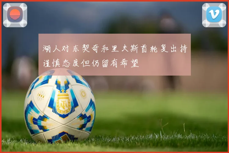 湖人对东契奇和里夫斯首轮复出持谨慎态度但仍留有希望