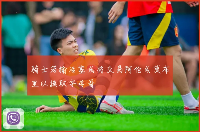 骑士若输活塞或将交易阿伦或莫布里以换取字母哥