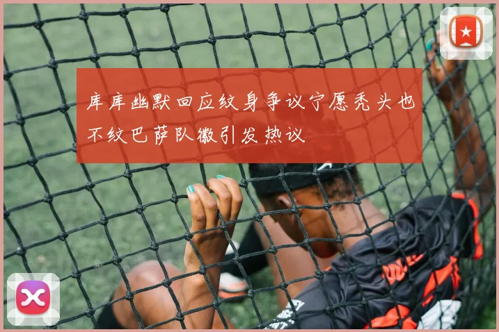库库幽默回应纹身争议宁愿秃头也不纹巴萨队徽引发热议