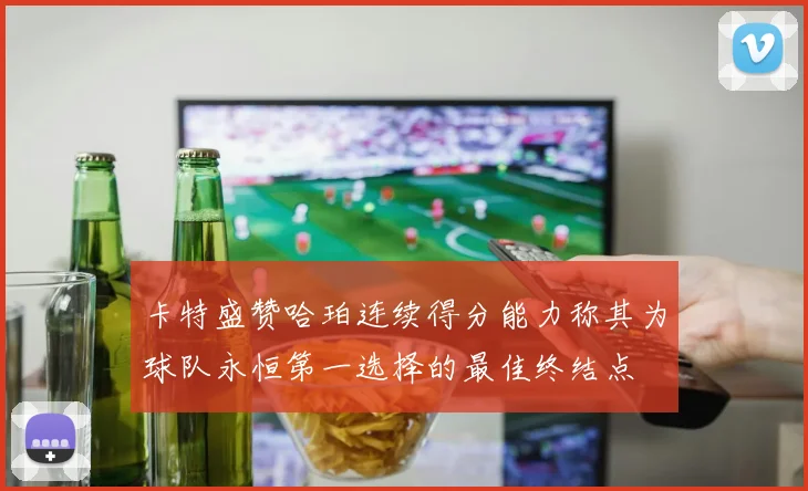 卡特盛赞哈珀连续得分能力称其为球队永恒第一选择的最佳终结点