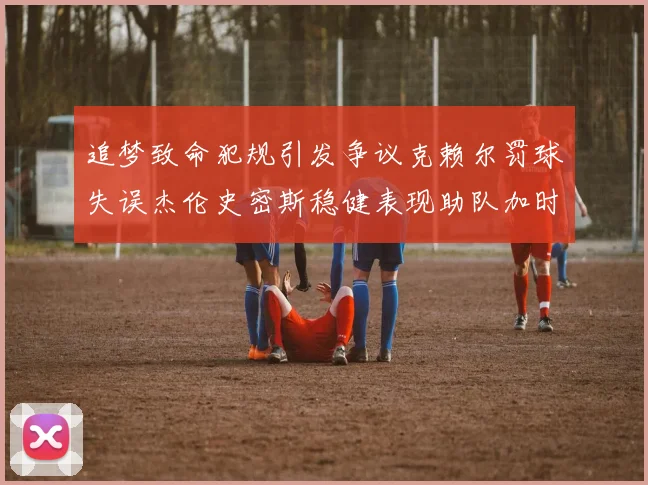 追梦致命犯规引发争议克赖尔罚球失误杰伦史密斯稳健表现助队加时逆袭
