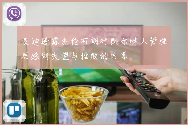 麦迪透露杰伦布朗对凯尔特人管理层感到失望与挫败的内幕