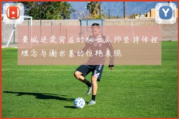 曼城逆袭背后的秘密瓜帅坚持传控理念与谢尔基的惊艳表现