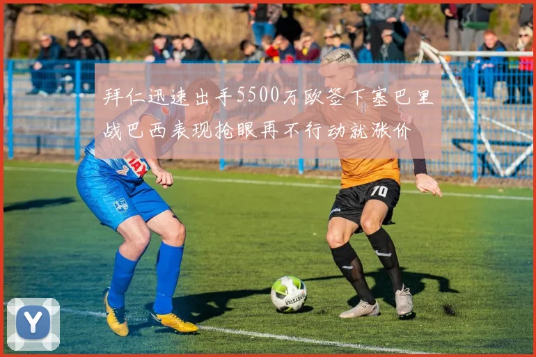 拜仁迅速出手5500万欧签下塞巴里战巴西表现抢眼再不行动就涨价
