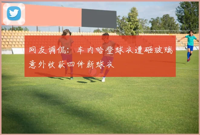 网友调侃：车内哈登球衣遭砸玻璃意外收获四件新球衣