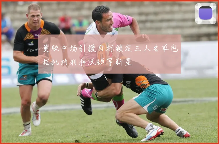 曼联中场引援目标锁定三人名单包括托纳利和沃顿等新星