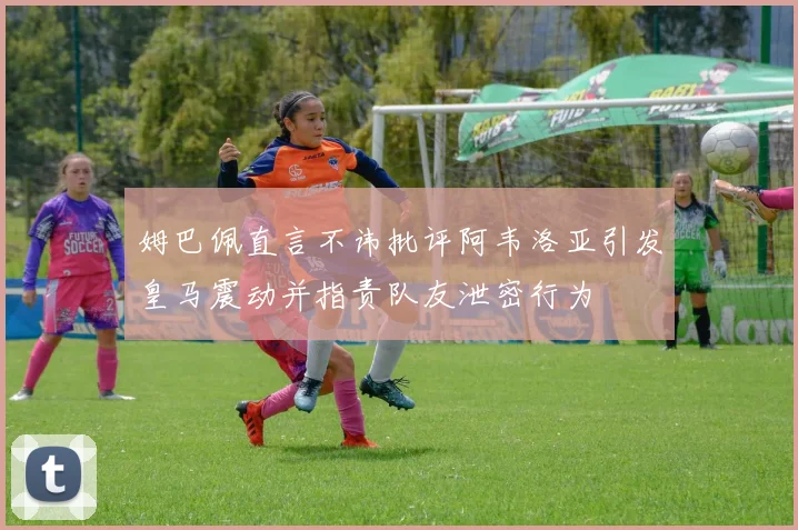 姆巴佩直言不讳批评阿韦洛亚引发皇马震动并指责队友泄密行为