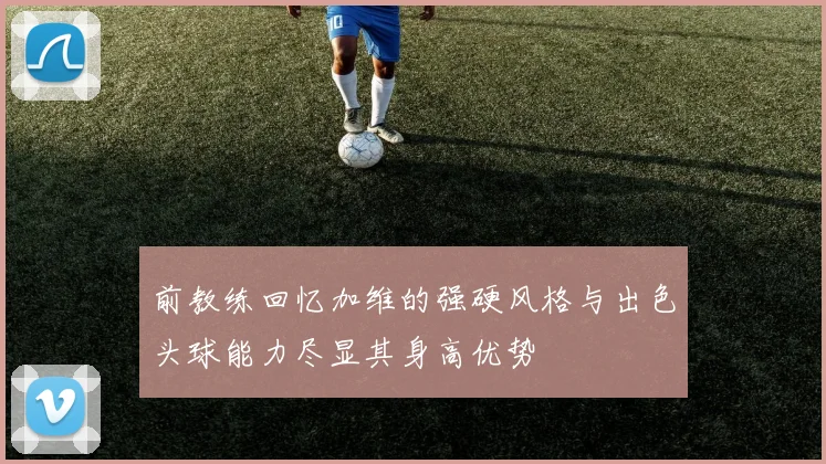 前教练回忆加维的强硬风格与出色头球能力尽显其身高优势