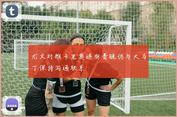 尤文对维卡里奥逐渐青睐仍与大马丁保持沟通联系