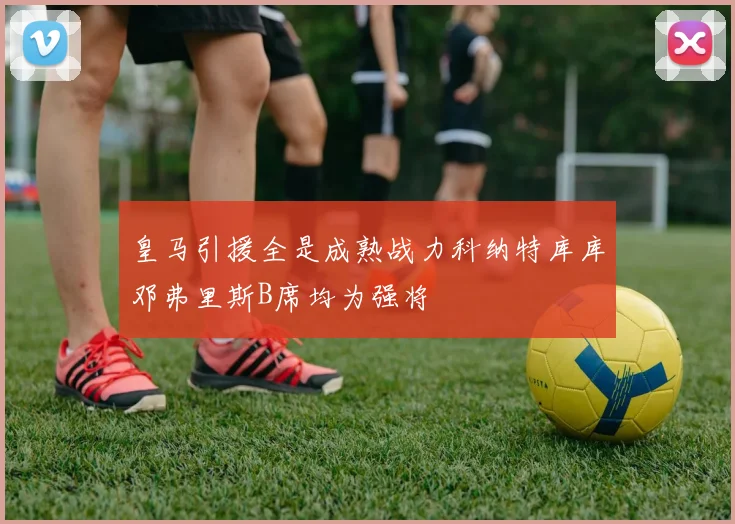 皇马引援全是成熟战力科纳特库库邓弗里斯B席均为强将