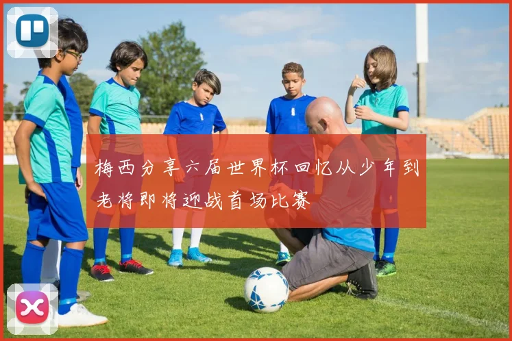 梅西分享六届世界杯回忆从少年到老将即将迎战首场比赛