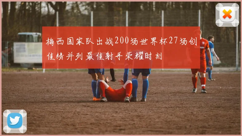 梅西国家队出战200场世界杯27场创佳绩并列最佳射手荣耀时刻
