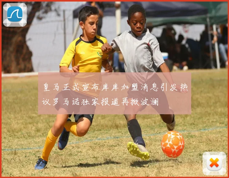 皇马正式宣布库库加盟消息引发热议罗马诺独家报道再掀波澜