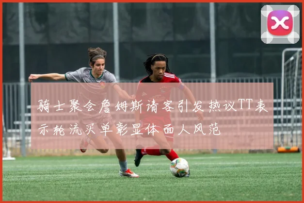 骑士聚会詹姆斯请客引发热议TT表示轮流买单彰显体面人风范