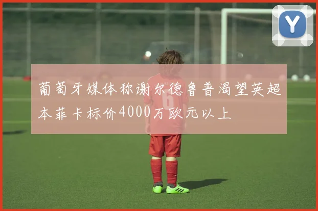 葡萄牙媒体称谢尔德鲁普渴望英超本菲卡标价4000万欧元以上