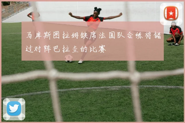 马库斯图拉姆缺席法国队合练将错过对阵巴拉圭的比赛