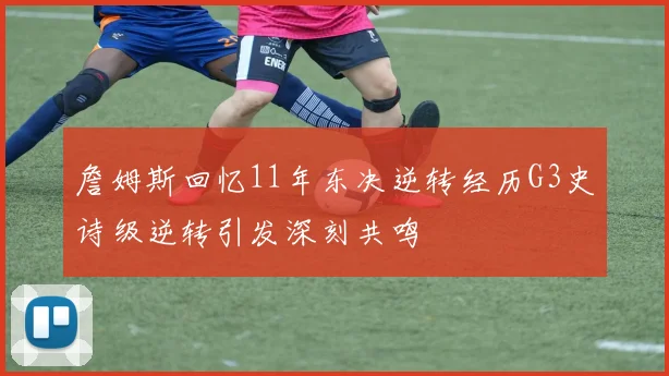 詹姆斯回忆11年东决逆转经历G3史诗级逆转引发深刻共鸣