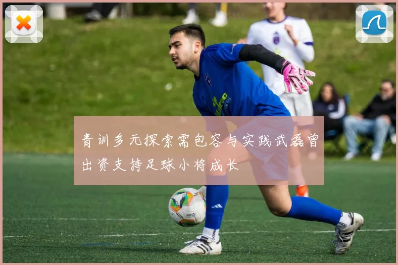 青训多元探索需包容与实践武磊曾出资支持足球小将成长