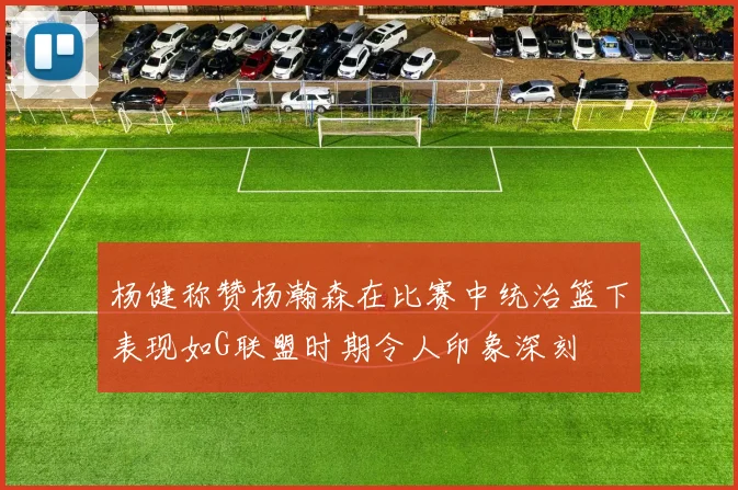 杨健称赞杨瀚森在比赛中统治篮下表现如G联盟时期令人印象深刻
